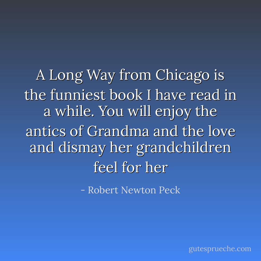 A Long Way from Chicago is the funniest book I have read in a while. You will enjoy the antics of Grandma and the love and dismay her grandchildren feel for her - Robert Newton Peck