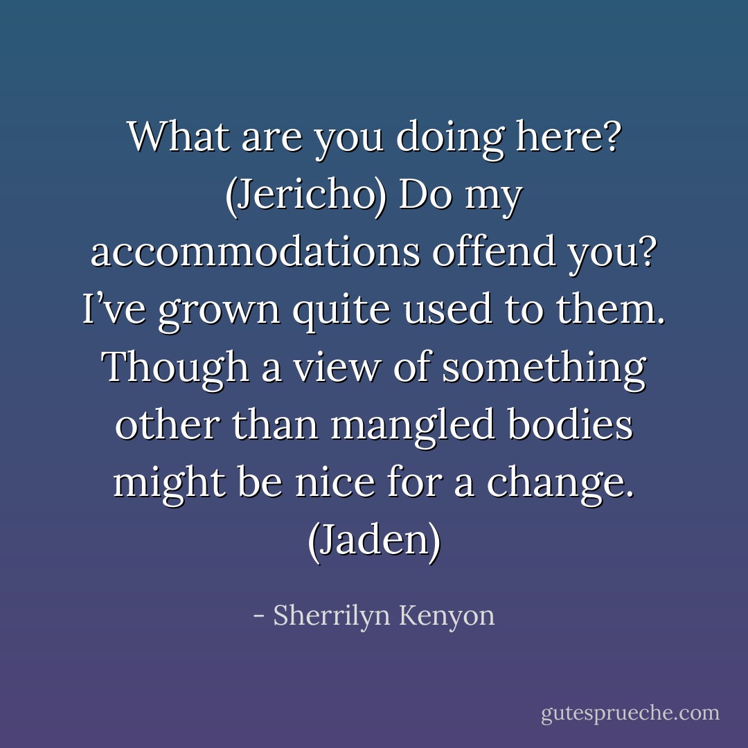 What are you doing here? (Jericho)<br />Do my accommodations offend you? I’ve grown quite used to them. Though a view of something other than mangled bodies might be nice for a change. (Jaden) - Sherrilyn Kenyon