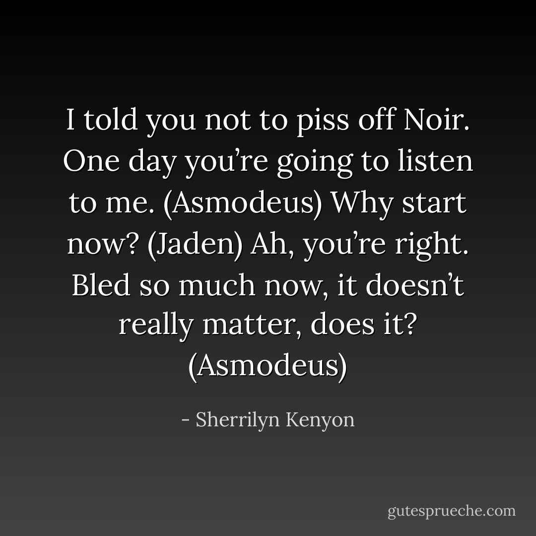 I told you not to piss off Noir. One day you’re going to listen to me. (Asmodeus)<br />Why start now? (Jaden)<br />Ah, you’re right. Bled so much now, it doesn’t really matter, does it? (Asmodeus) - Sherrilyn Kenyon