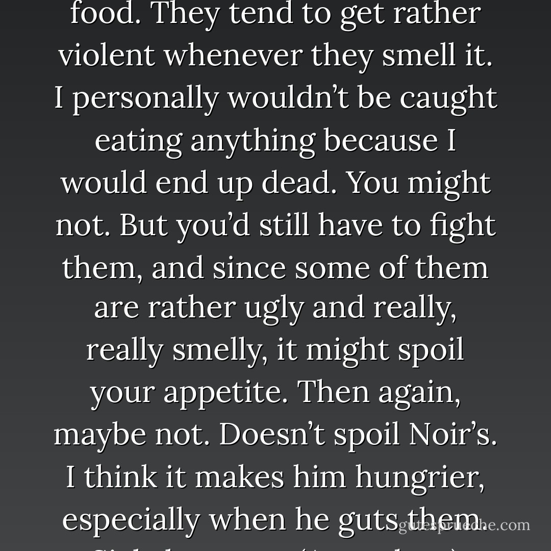 We have certain demons who are motivated by the smell of food. They tend to get rather violent whenever they smell it. I personally wouldn’t be caught eating anything because I would end up dead. You might not. But you’d still have to fight them, and since some of them are rather ugly and really, really smelly, it might spoil your appetite. Then again, maybe not. Doesn’t spoil Noir’s. I think it makes him hungrier, especially when he guts them. Sick, but true. (Asmodeus) - Sherrilyn Kenyon