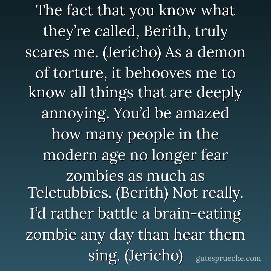 You mean Teletubbies? (Berith)<br />The fact that you know what they’re called, Berith, truly scares me. (Jericho)<br />As a demon of torture, it behooves me to know all things that are deeply annoying. You’d be amazed how many people in the modern age no longer fear zombies as much as Teletubbies. (Berith)<br />Not really. I’d rather battle a brain-eating zombie any day than hear them sing. (Jericho) - Sherrilyn Kenyon