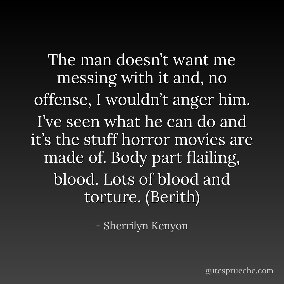 The man doesn’t want me messing with it and, no offense, I wouldn’t anger him. I’ve seen what he can do and it’s the stuff horror movies are made of. Body part flailing, blood. Lots of blood and torture. (Berith) - Sherrilyn Kenyon