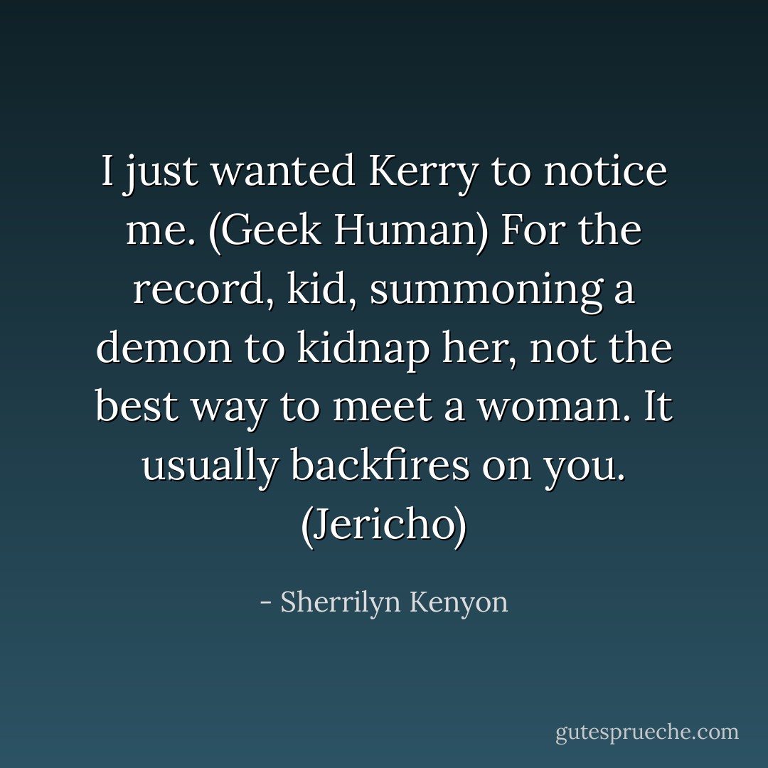 I just wanted Kerry to notice me. (Geek Human)<br />For the record, kid, summoning a demon to kidnap her, not the best way to meet a woman. It usually backfires on you. (Jericho) - Sherrilyn Kenyon