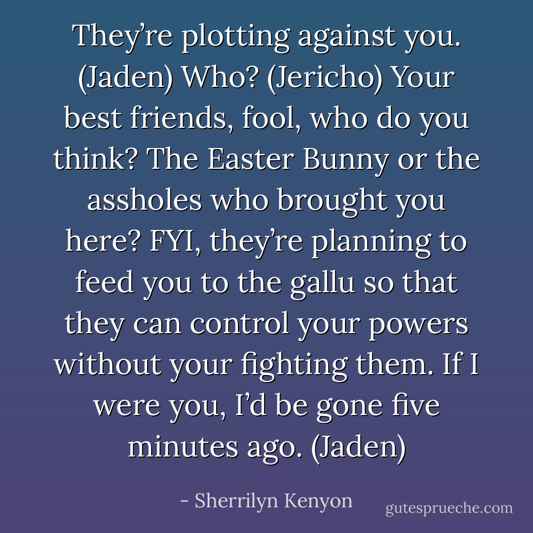 They’re plotting against you. (Jaden)<br />Who? (Jericho)<br />Your best friends, fool, who do you think? The Easter Bunny or the assholes who brought you here? FYI, they’re planning to feed you to the gallu so that they can control your powers without your fighting them. If I were you, I’d be gone five minutes ago. (Jaden) - Sherrilyn Kenyon