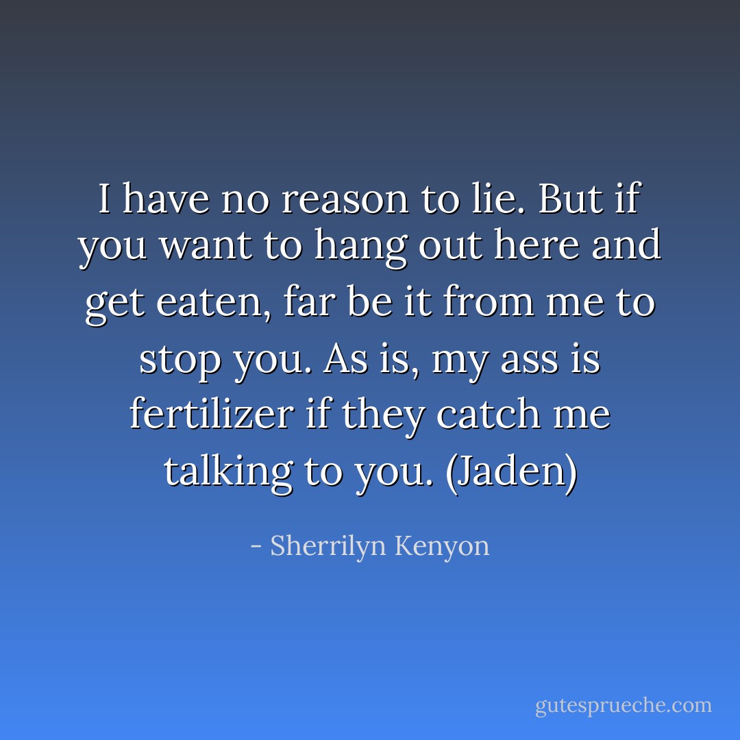 I have no reason to lie. But if you want to hang out here and get eaten, far be it from me to stop you. As is, my ass is fertilizer if they catch me talking to you. (Jaden) - Sherrilyn Kenyon