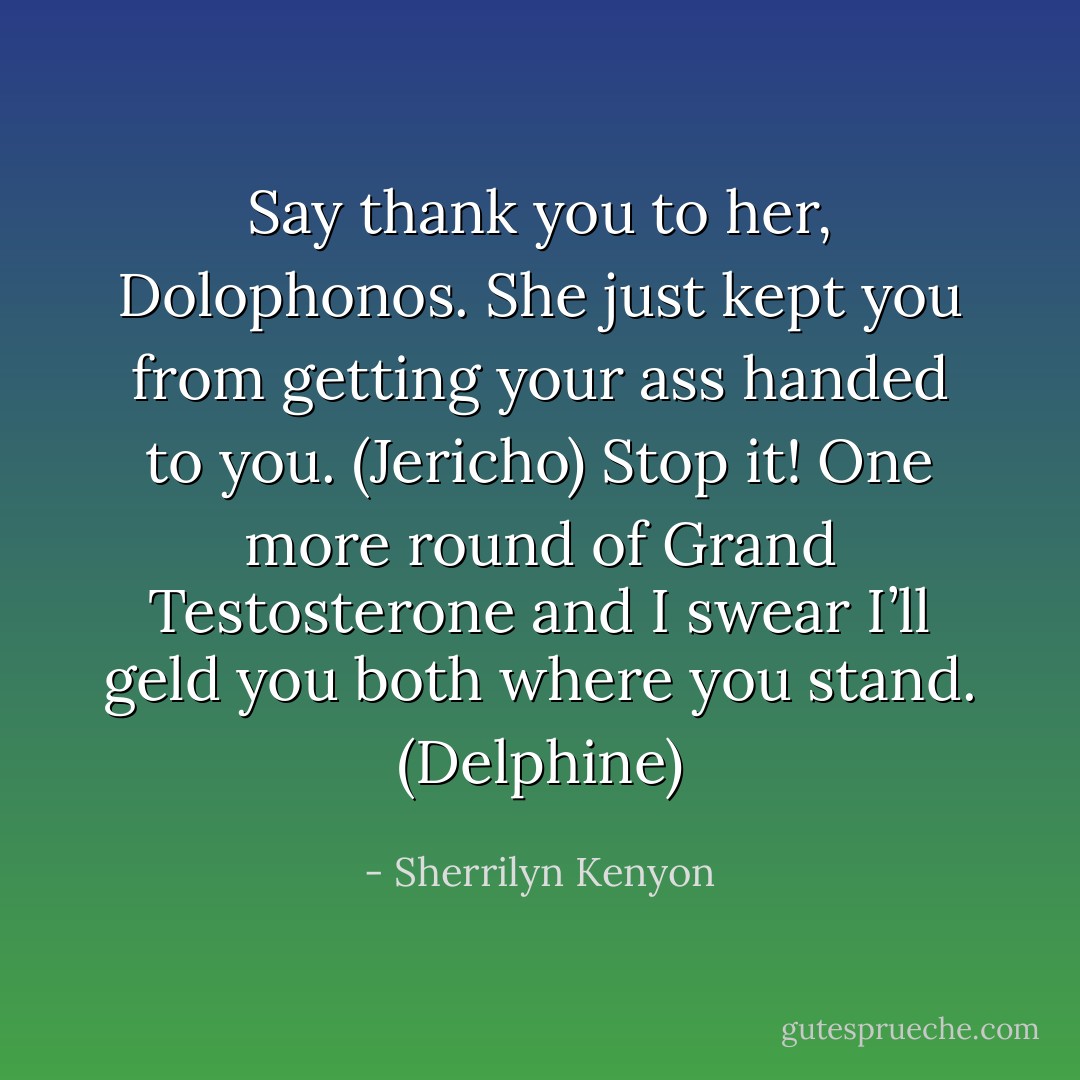 Say thank you to her, Dolophonos. She just kept you from getting your ass handed to you. (Jericho)<br />Stop it! One more round of Grand Testosterone and I swear I’ll geld you both where you stand. (Delphine) - Sherrilyn Kenyon