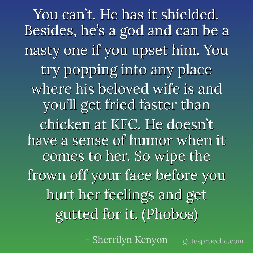 You can’t. He has it shielded. Besides, he’s a god and can be a nasty one if you upset him. You try popping into any place where his beloved wife is and you’ll get fried faster than chicken at KFC. He doesn’t have a sense of humor when it comes to her. So wipe the frown off your face before you hurt her feelings and get gutted for it. (Phobos) - Sherrilyn Kenyon