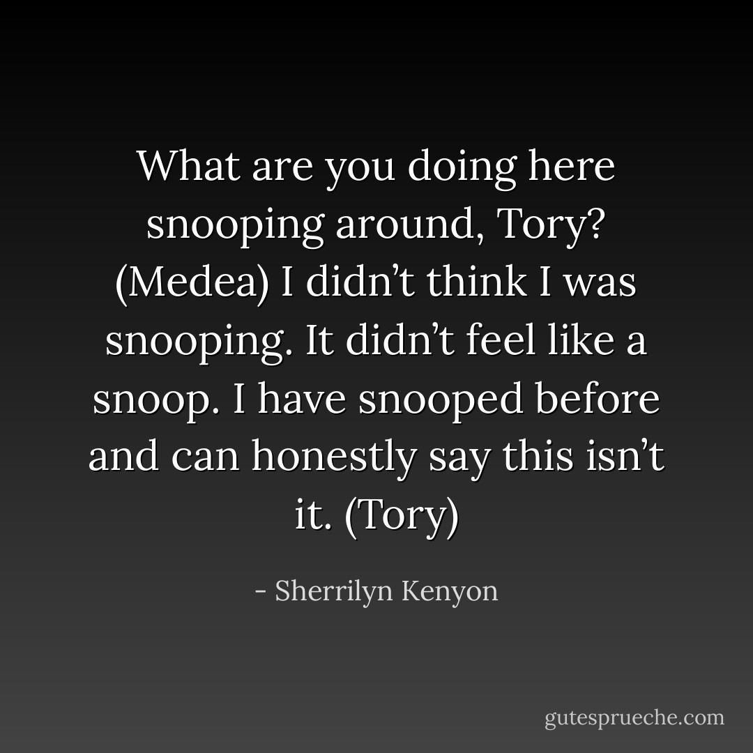 What are you doing here snooping around, Tory? (Medea)<br />I didn’t think I was snooping. It didn’t feel like a snoop. I have snooped before and can honestly say this isn’t it. (Tory) - Sherrilyn Kenyon