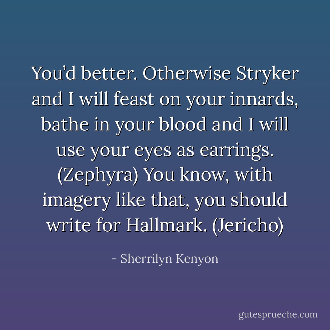 You’d better. Otherwise Stryker and I will feast on your innards, bathe in your blood and I will use your eyes as earrings. (Zephyra)<br />You know, with imagery like that, you should write for Hallmark. (Jericho) - Sherrilyn Kenyon