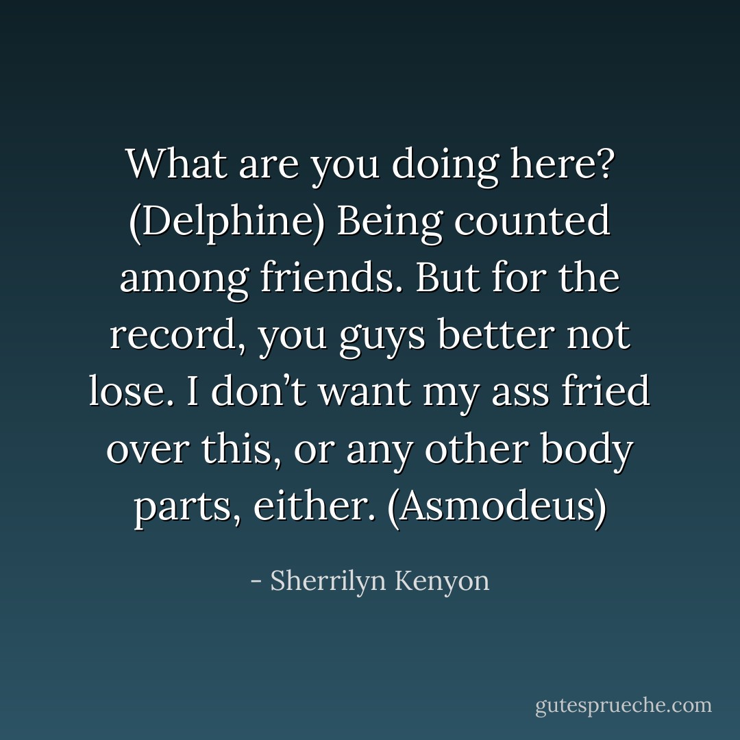 What are you doing here? (Delphine)<br />Being counted among friends. But for the record, you guys better not lose. I don’t want my ass fried over this, or any other body parts, either. (Asmodeus) - Sherrilyn Kenyon