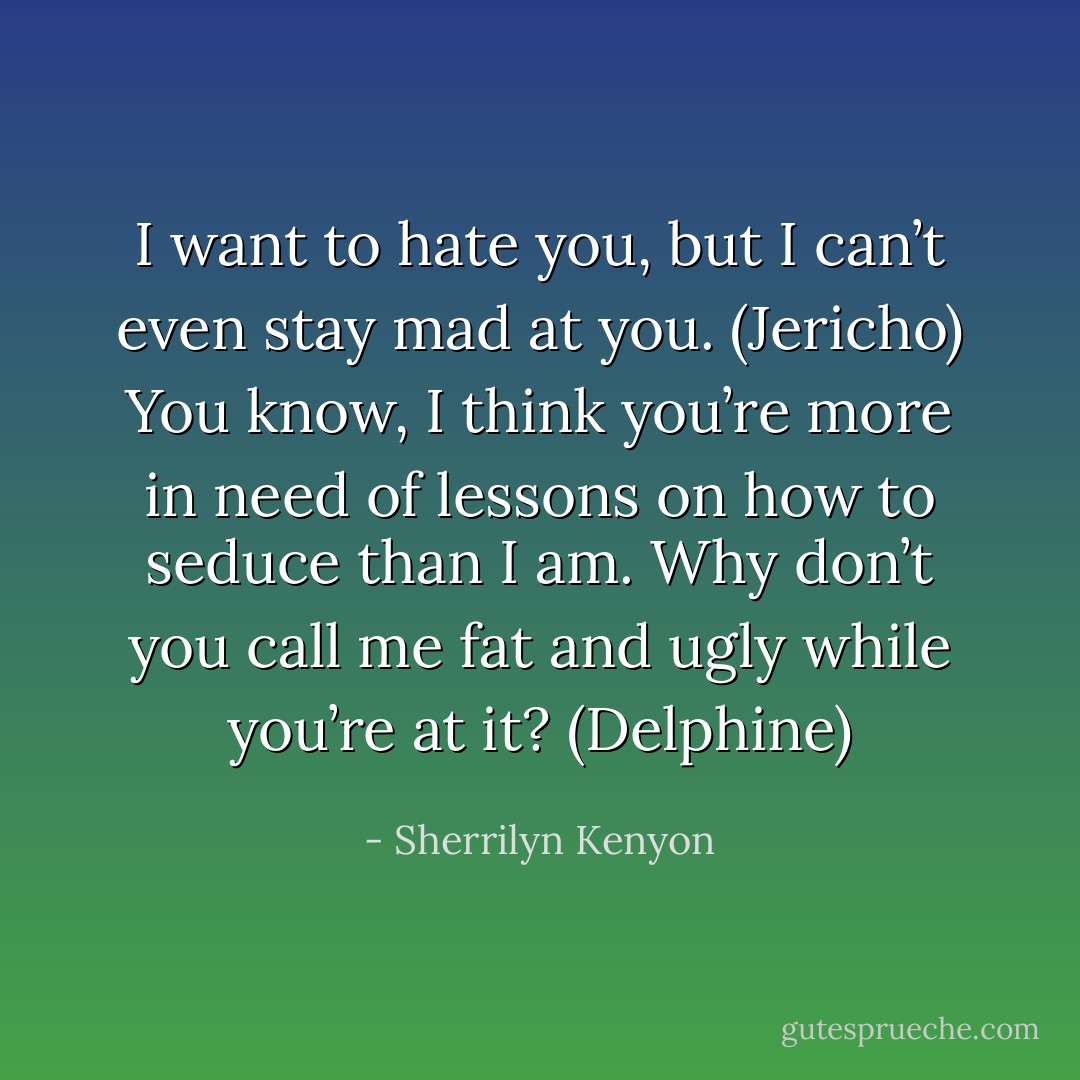 I want to hate you, but I can’t even stay mad at you. (Jericho)<br />You know, I think you’re more in need of lessons on how to seduce than I am. Why don’t you call me fat and ugly while you’re at it? (Delphine) - Sherrilyn Kenyon