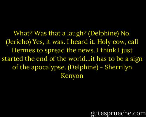 What? Was that a laugh? (Delphine)<br />No. (Jericho)<br />Yes, it was. I heard it. Holy cow, call Hermes to spread the news. I think I just started the end of the world…it has to be a sign of the apocalypse. (Delphine) - Sherrilyn Kenyon