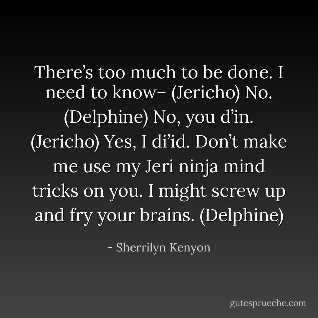 There’s too much to be done. I need to know– (Jericho)<br />No. (Delphine)<br />No, you d’in. (Jericho)<br />Yes, I di’id. Don’t make me use my Jeri ninja mind tricks on you. I might screw up and fry your brains. (Delphine) - Sherrilyn Kenyon