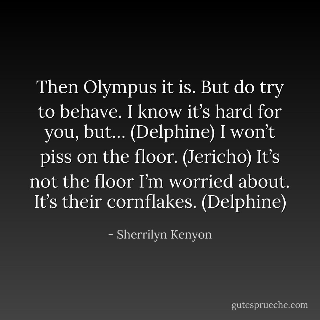 Then Olympus it is. But do try to behave. I know it’s hard for you, but… (Delphine)<br />I won’t piss on the floor. (Jericho)<br />It’s not the floor I’m worried about. It’s their cornflakes. (Delphine) - Sherrilyn Kenyon