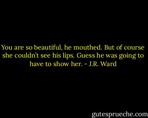 You are so beautiful, he mouthed. But of course she couldn’t see his lips. Guess he was going to have to show her. - J.R. Ward