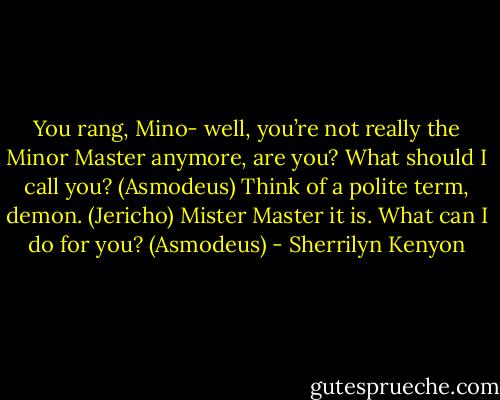 You rang, Mino- well, you’re not really the Minor Master anymore, are you? What should I call you? (Asmodeus)<br />Think of a polite term, demon. (Jericho)<br />Mister Master it is. What can I do for you? (Asmodeus) - Sherrilyn Kenyon