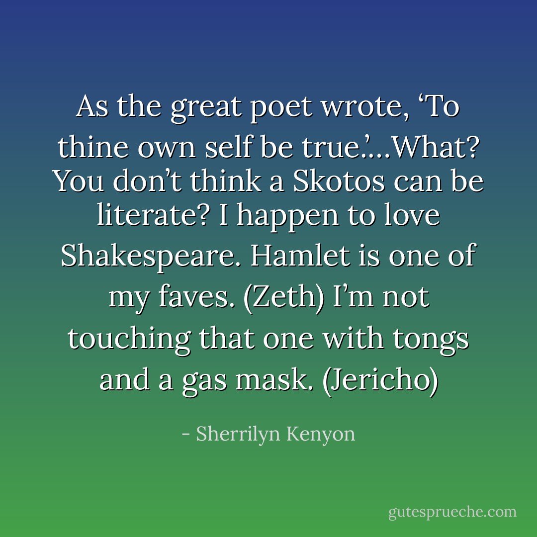 As the great poet wrote, ‘To thine own self be true.’…What? You don’t think a Skotos can be literate? I happen to love Shakespeare. Hamlet is one of my faves. (Zeth)<br />I’m not touching that one with tongs and a gas mask. (Jericho) - Sherrilyn Kenyon