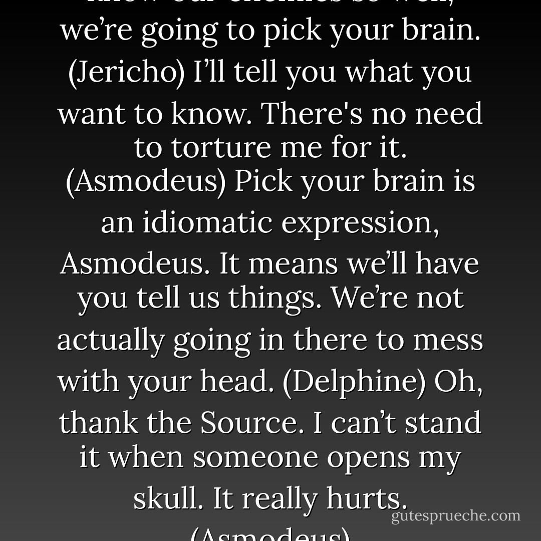 Technical advisor. Since you know our enemies so well, we’re going to pick your brain. (Jericho)<br />I’ll tell you what you want to know. There's no need to torture me for it. (Asmodeus)<br />Pick your brain is an idiomatic expression, Asmodeus. It means we’ll have you tell us things. We’re not actually going in there to mess with your head. (Delphine)<br />Oh, thank the Source. I can’t stand it when someone opens my skull. It really hurts. (Asmodeus) - Sherrilyn Kenyon