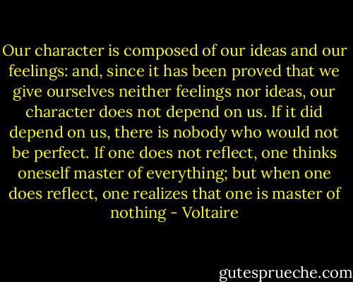 Our character is composed of our ideas and our feelings: and, since it has been proved that we give ourselves neither feelings nor ideas, our character does not depend on us. If it did depend on us, there is nobody who would not be perfect. If one does not reflect, one thinks oneself master of everything; but when one does reflect, one realizes that one is master of nothing - Voltaire