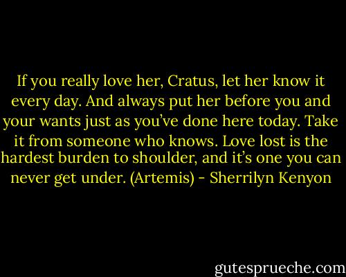 If you really love her, Cratus, let her know it every day. And always put her before you and your wants just as you’ve done here today. Take it from someone who knows. Love lost is the hardest burden to shoulder, and it’s one you can never get under. (Artemis) - Sherrilyn Kenyon