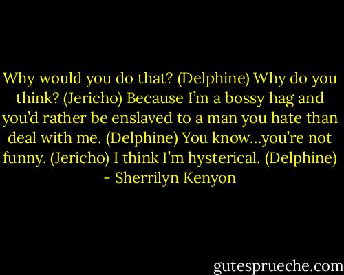 Why would you do that? (Delphine)<br />Why do you think? (Jericho)<br />Because I’m a bossy hag and you’d rather be enslaved to a man you hate than deal with me. (Delphine)<br />You know…you’re not funny. (Jericho)<br />I think I’m hysterical. (Delphine) - Sherrilyn Kenyon