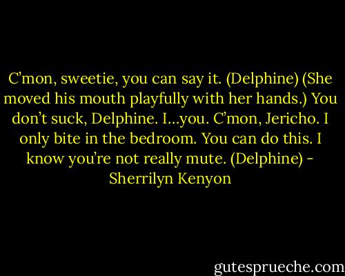 C’mon, sweetie, you can say it. (Delphine)<br />(She moved his mouth playfully with her hands.)<br />You don’t suck, Delphine. I…you. C’mon, Jericho. I only bite in the bedroom. You can do this. I know you’re not really mute. (Delphine) - Sherrilyn Kenyon
