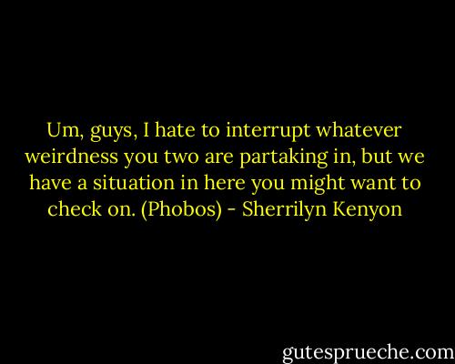 Um, guys, I hate to interrupt whatever weirdness you two are partaking in, but we have a situation in here you might want to check on. (Phobos) - Sherrilyn Kenyon