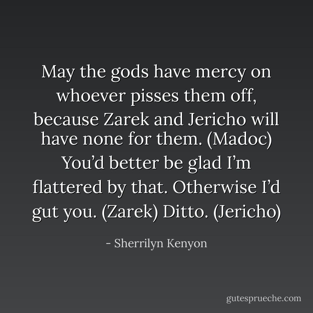 May the gods have mercy on whoever pisses them off, because Zarek and Jericho will have none for them. (Madoc)<br />You’d better be glad I’m flattered by that. Otherwise I’d gut you. (Zarek)<br />Ditto. (Jericho) - Sherrilyn Kenyon