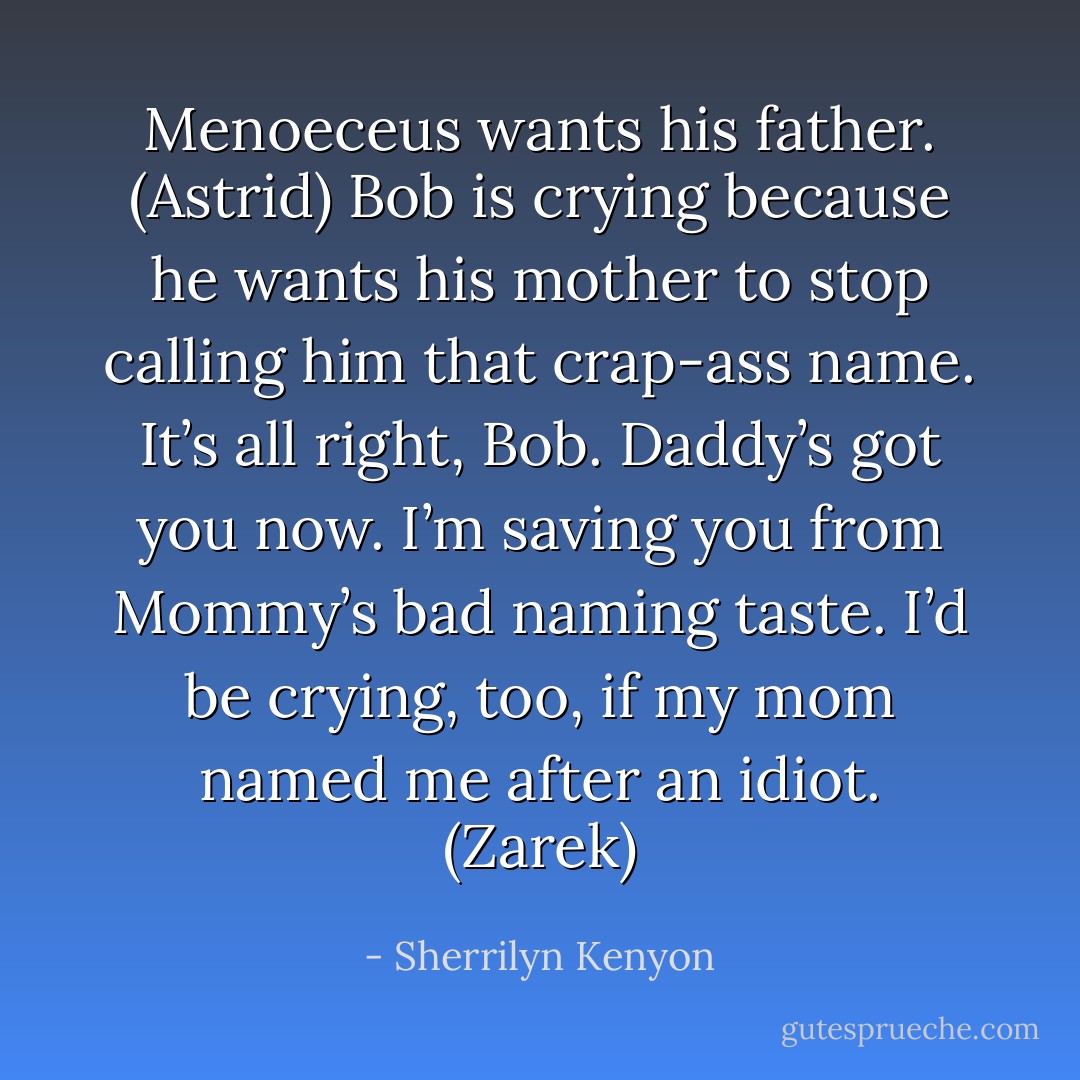 Menoeceus wants his father. (Astrid)<br />Bob is crying because he wants his mother to stop calling him that crap-ass name. It’s all right, Bob. Daddy’s got you now. I’m saving you from Mommy’s bad naming taste. I’d be crying, too, if my mom named me after an idiot. (Zarek) - Sherrilyn Kenyon