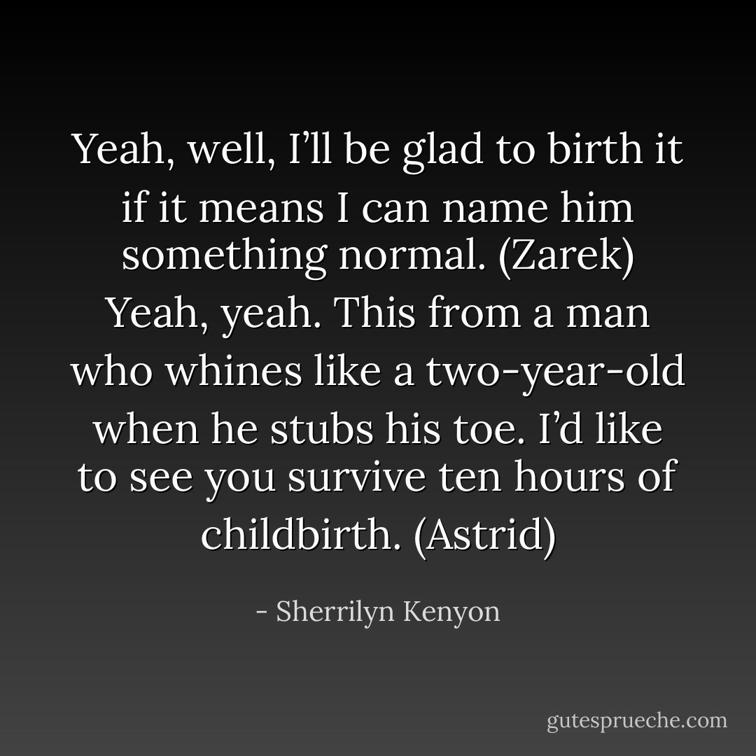 Yeah, well, I’ll be glad to birth it if it means I can name him something normal. (Zarek)<br />Yeah, yeah. This from a man who whines like a two-year-old when he stubs his toe. I’d like to see you survive ten hours of childbirth. (Astrid) - Sherrilyn Kenyon