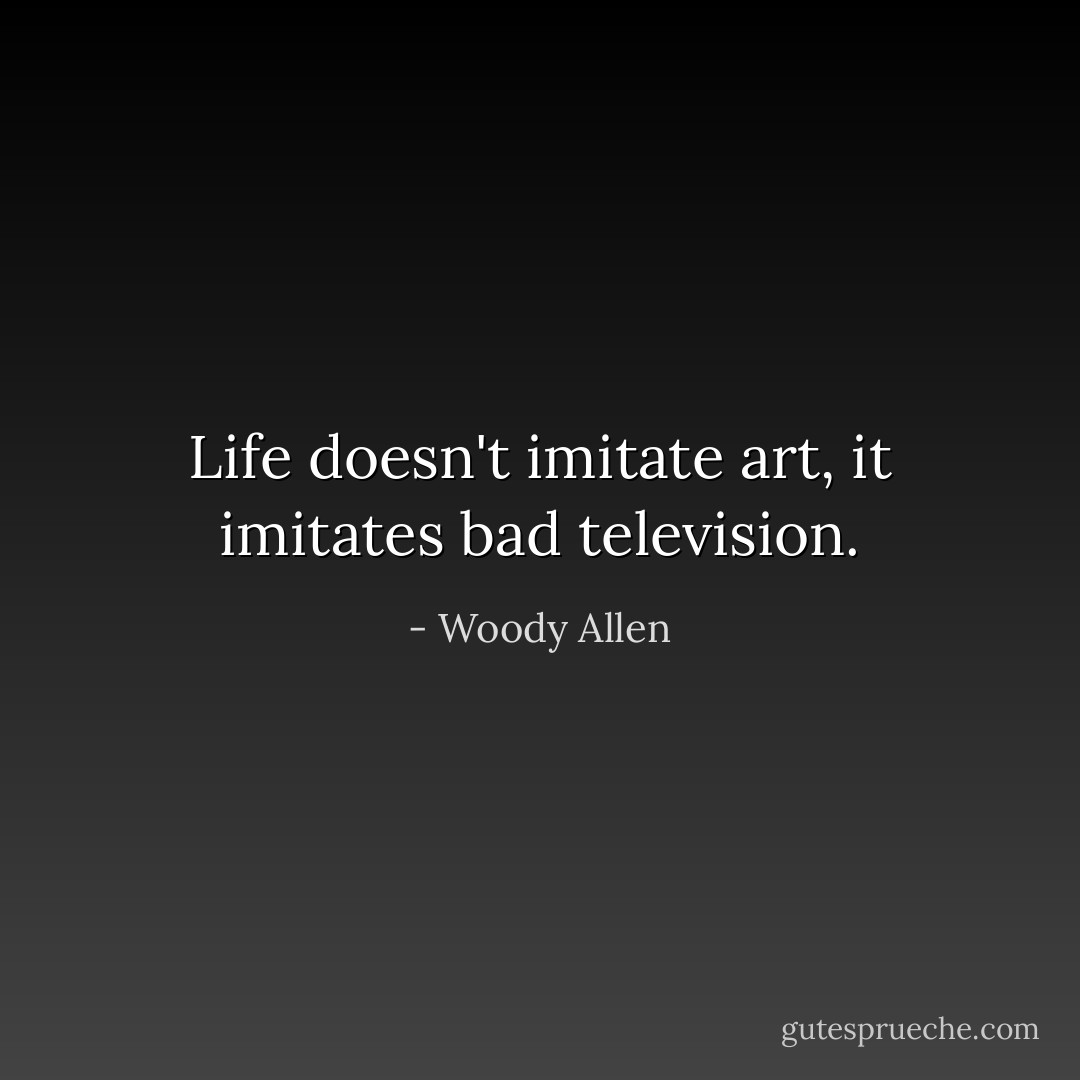 Life doesn't imitate art, it imitates bad television. - Woody Allen