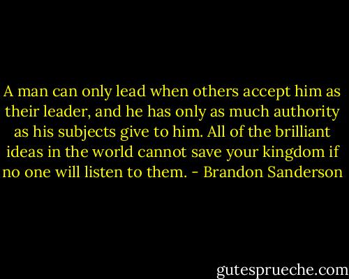 A man can only lead when others accept him as their leader, and he has only as much authority as his subjects give to him. All of the brilliant ideas in the world cannot save your kingdom if no one will listen to them. - Brandon Sanderson