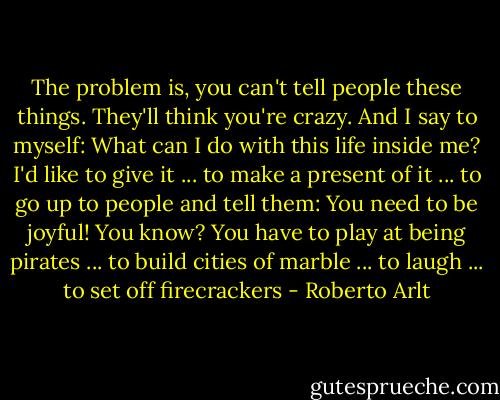 The problem is, you can't tell people these things. They'll think you're crazy. And I say to myself: What can I do with this life inside me? I'd like to give it ... to make a present of it ... to go up to people and tell them: You need to be joyful! You know? You have to play at being pirates ... to build cities of marble ... to laugh ... to set off firecrackers - Roberto Arlt