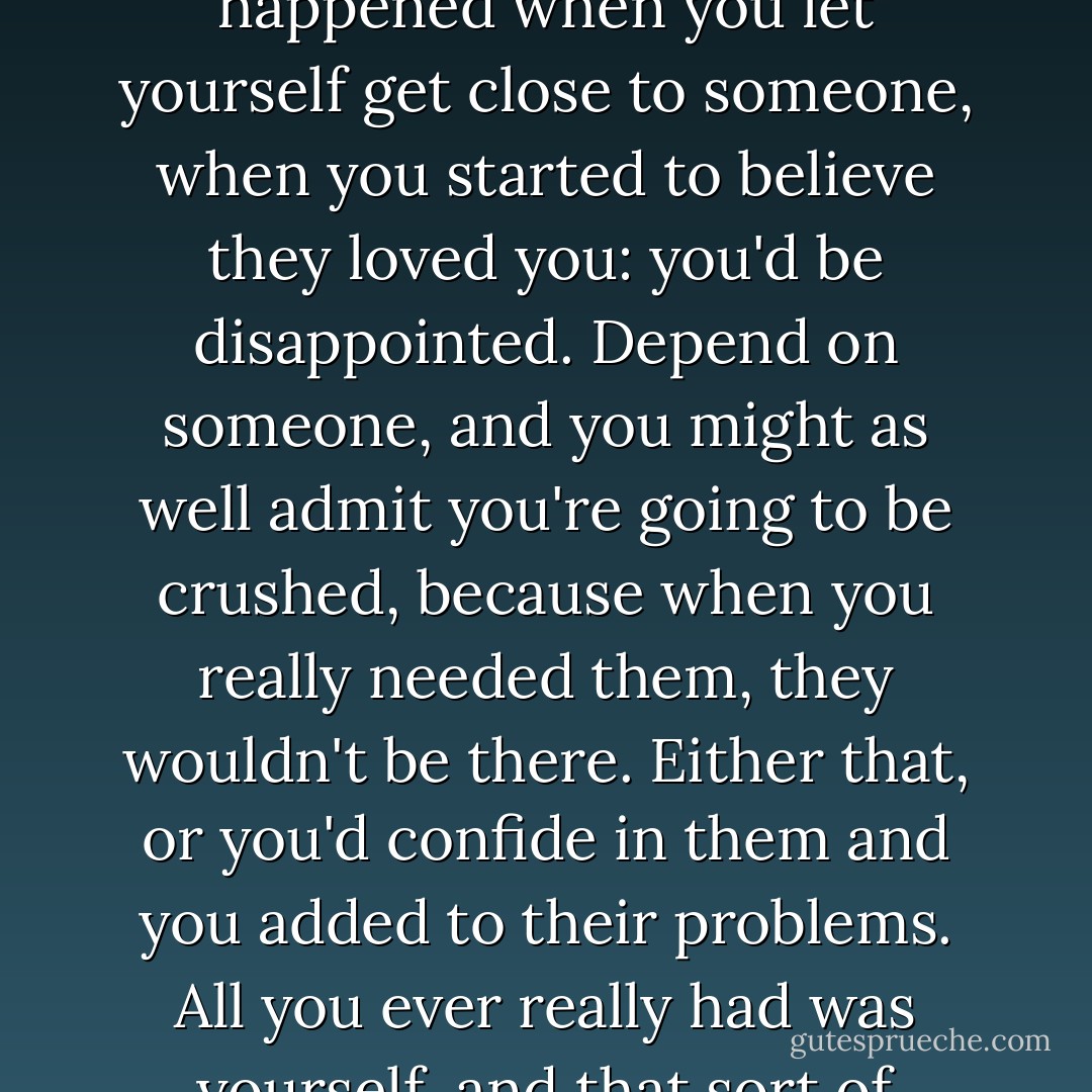 It was one thing to make a mistake; it was another thing to keep making it. I knew what happened when you let yourself get close to someone, when you started to believe they loved you: you'd be disappointed. Depend on someone, and you might as well admit you're going to be crushed, because when you really needed them, they wouldn't be there. Either that, or you'd confide in them and you added to their problems. All you ever really had was yourself, and that sort of sucked if you were less than reliable. - Jodi Picoult