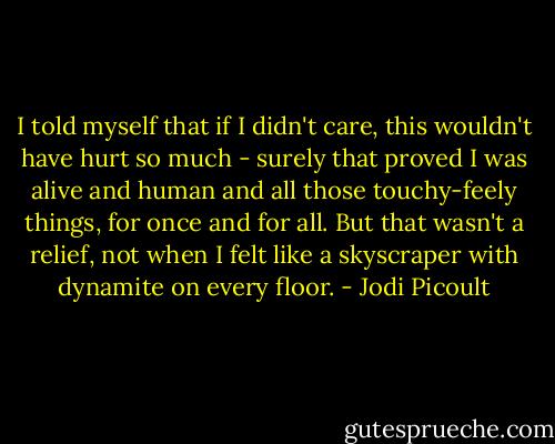 I told myself that if I didn't care, this wouldn't have hurt so much - surely that proved I was alive and human and all those touchy-feely things, for once and for all. But that wasn't a relief, not when I felt like a skyscraper with dynamite on every floor. - Jodi Picoult