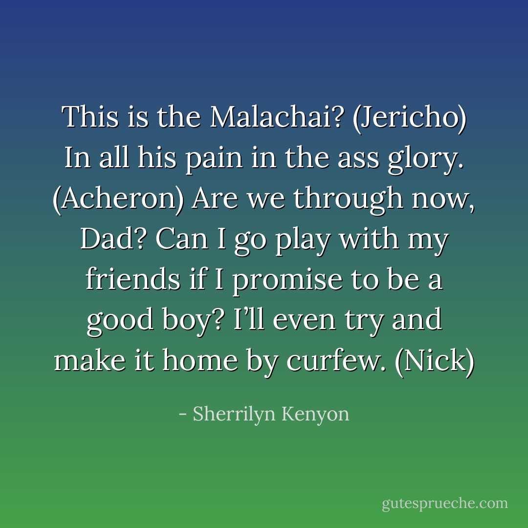 This is the Malachai? (Jericho)<br />In all his pain in the ass glory. (Acheron)<br />Are we through now, Dad? Can I go play with my friends if I promise to be a good boy? I’ll even try and make it home by curfew. (Nick) - Sherrilyn Kenyon