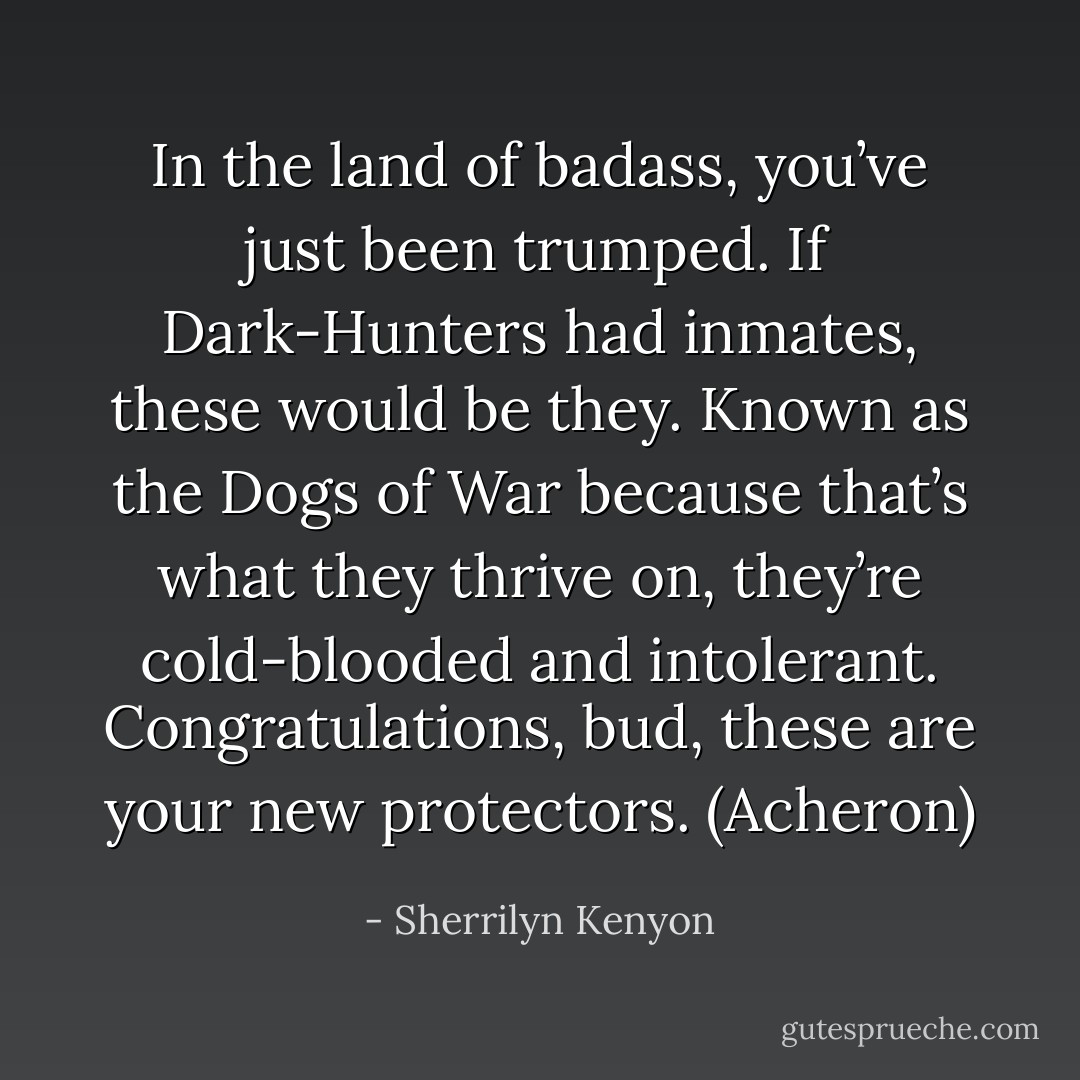 In the land of badass, you’ve just been trumped. If Dark-Hunters had inmates, these would be they. Known as the Dogs of War because that’s what they thrive on, they’re cold-blooded and intolerant. Congratulations, bud, these are your new protectors. (Acheron) - Sherrilyn Kenyon