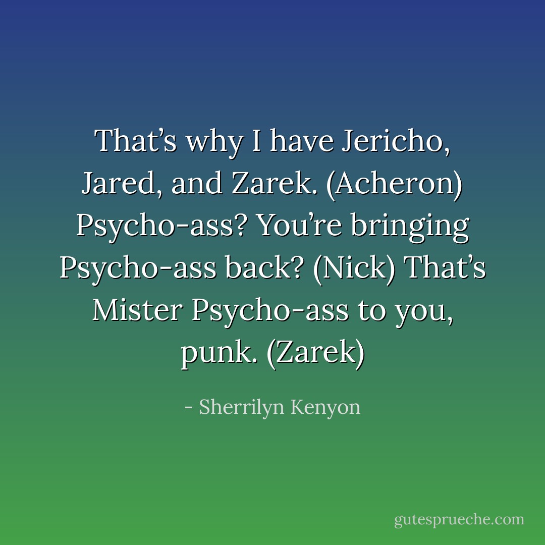 That’s why I have Jericho, Jared, and Zarek. (Acheron)<br />Psycho-ass? You’re bringing Psycho-ass back? (Nick)<br />That’s Mister Psycho-ass to you, punk. (Zarek) - Sherrilyn Kenyon