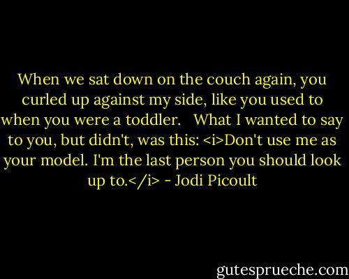 When we sat down on the couch again, you curled up against my side, like you used to when you were a toddler. <br /><br />What I wanted to say to you, but didn't, was this: <i>Don't use me as your model. I'm the last person you should look up to.</i> - Jodi Picoult