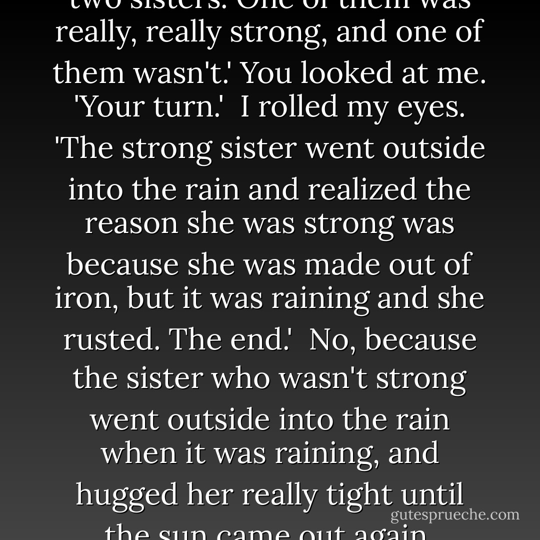 Once upon a time there were two sisters. One of them was really, really strong, and one of them wasn't.' You looked at me. 'Your turn.'<br /><br />I rolled my eyes. 'The strong sister went outside into the rain and realized the reason she was strong was because she was made out of iron, but it was raining and she rusted. The end.'<br /><br />No, because the sister who wasn't strong went outside into the rain when it was raining, and hugged her really tight until the sun came out again. - Jodi Picoult