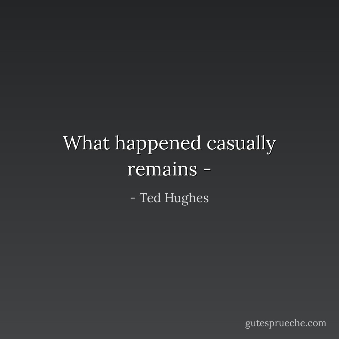 What happened casually remains - - Ted Hughes