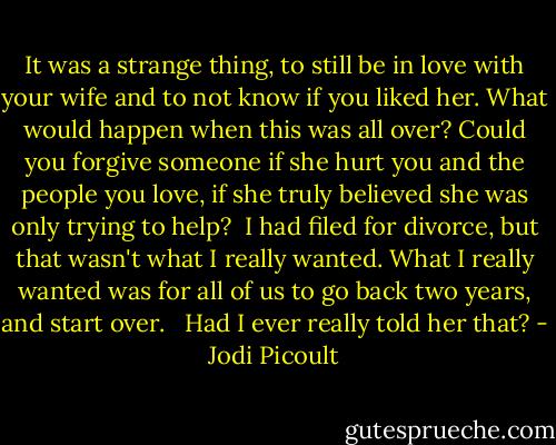 It was a strange thing, to still be in love with your wife and to not know if you liked her. What would happen when this was all over? Could you forgive someone if she hurt you and the people you love, if she truly believed she was only trying to help?<br /><br />I had filed for divorce, but that wasn't what I really wanted. What I really wanted was for all of us to go back two years, and start over. <br /><br />Had I ever really told her that? - Jodi Picoult