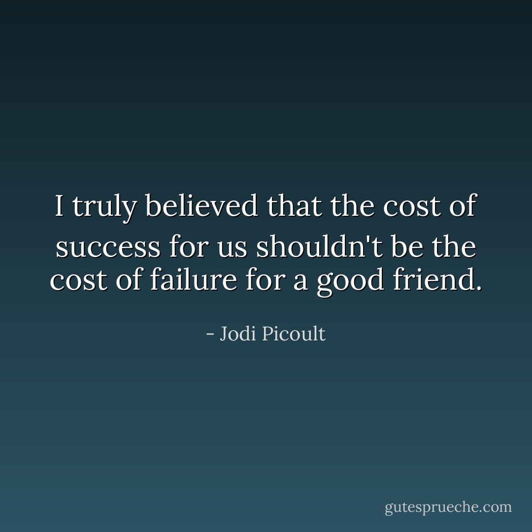 I truly believed that the cost of success for us shouldn't be the cost of failure for a good friend. - Jodi Picoult