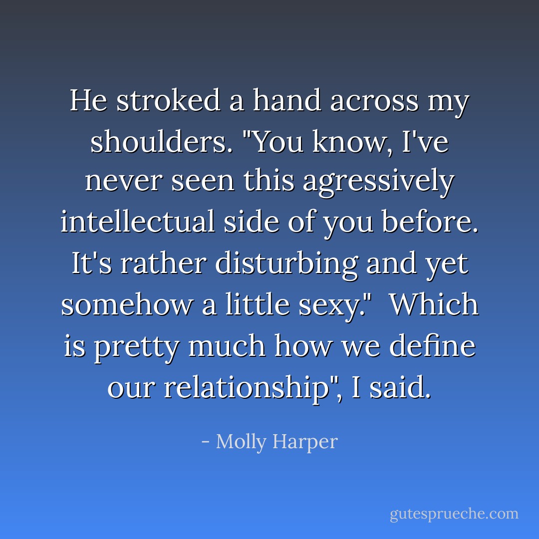 He stroked a hand across my shoulders. "You know, I've never seen this agressively intellectual side of you before. It's rather disturbing and yet somehow a little sexy."<br /><br />Which is pretty much how we define our relationship", I said. - Molly Harper
