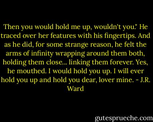 Then you would hold me up, wouldn't you." He traced over her features with his fingertips. And as he did, for some strange reason, he felt the arms of infinity wrapping around them both, holding them close... linking them forever. Yes, he mouthed. I would hold you up. I will ever hold you up and hold you dear, lover mine. - J.R. Ward
