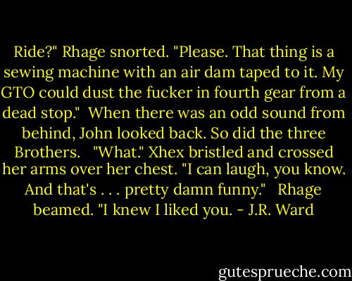 Ride?" Rhage snorted. "Please. That thing is a sewing machine with an air dam taped to it. My GTO could dust the fucker in fourth gear from a dead stop."<br /><br />When there was an odd sound from behind, John looked back. So did the three Brothers. <br /><br />"What." Xhex bristled and crossed her arms over her chest. "I can laugh, you know. And that's . . . pretty damn funny." <br /><br />Rhage beamed. "I knew I liked you. - J.R. Ward