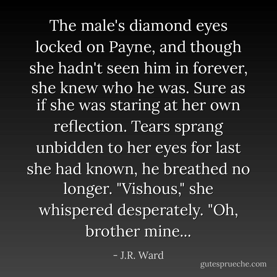The male's diamond eyes locked on Payne, and though she hadn't seen him in forever, she knew who he was. Sure as if she was staring at her own reflection. Tears sprang unbidden to her eyes for last she had known, he breathed no longer. "Vishous," she whispered desperately. "Oh, brother mine... - J.R. Ward