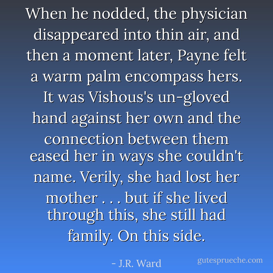 When he nodded, the physician disappeared into thin air, and then a moment later, Payne felt a warm palm encompass hers. It was Vishous's un-gloved hand against her own and the connection between them eased her in ways she couldn't name. Verily, she had lost her mother . . . but if she lived through this, she still had family. On this side. - J.R. Ward