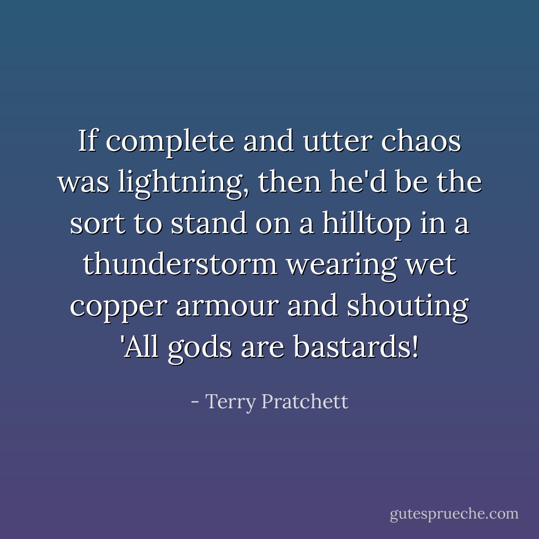 If complete and utter chaos was lightning, then he'd be the sort to stand on a hilltop in a thunderstorm wearing wet copper armour and shouting 'All gods are bastards! - Terry Pratchett