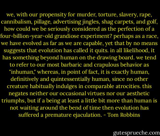 we, with our propensity for murder, torture, slavery, rape, cannibalism, pillage, advertising jingles, shag carpets, and golf, how could we be seriously considered as the perfection of a four-billion-year-old grandiose experiment? perhaps as a race, we have evolved as far as we are capable, yet that by no means suggests that evolution has called it quits. in all likelihood, it has something beyond human on the drawing board. we tend to refer to our most barbaric and crapulous behavior as "inhuman," whereas, in point of fact, it is exactly human, definitively and quintessentially human, since no other creature habitually indulges in comparable atrocities. this negates neither our occasional virtues nor our aesthetic triumphs, but if a being at least a little bit more than human is not waiting around the bend of time then evolution has suffered a premature ejaculation. - Tom Robbins